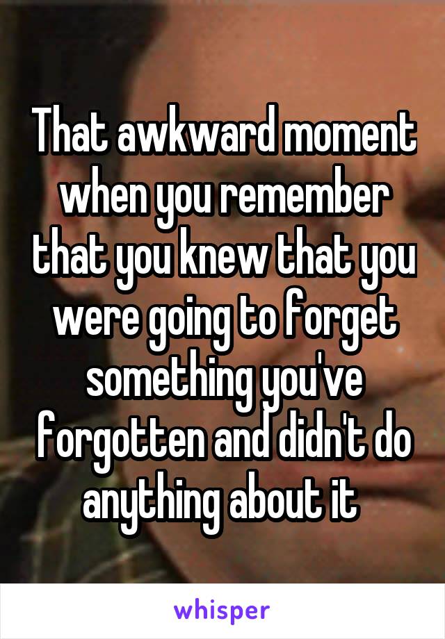 That awkward moment when you remember that you knew that you were going to forget something you've forgotten and didn't do anything about it 