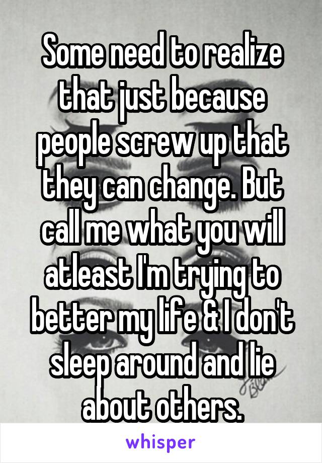 Some need to realize that just because people screw up that they can change. But call me what you will atleast I'm trying to better my life & I don't sleep around and lie about others.