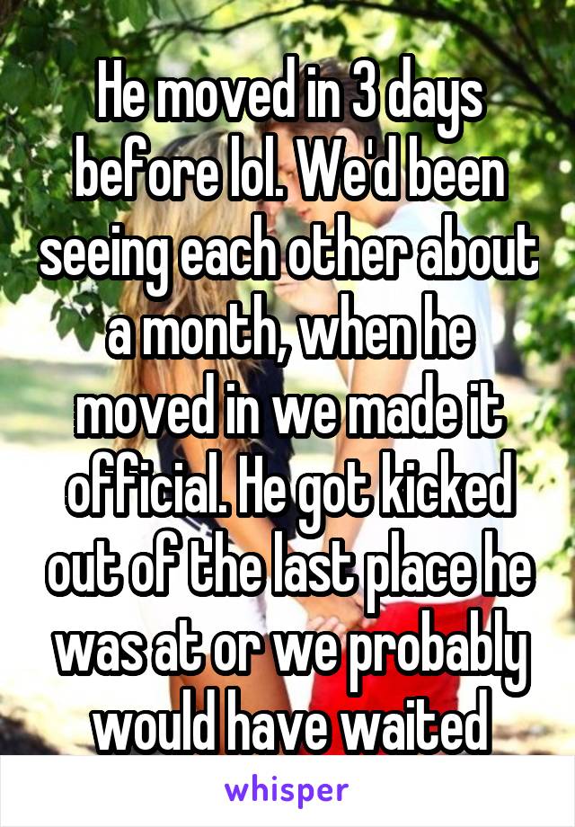 He moved in 3 days before lol. We'd been seeing each other about a month, when he moved in we made it official. He got kicked out of the last place he was at or we probably would have waited