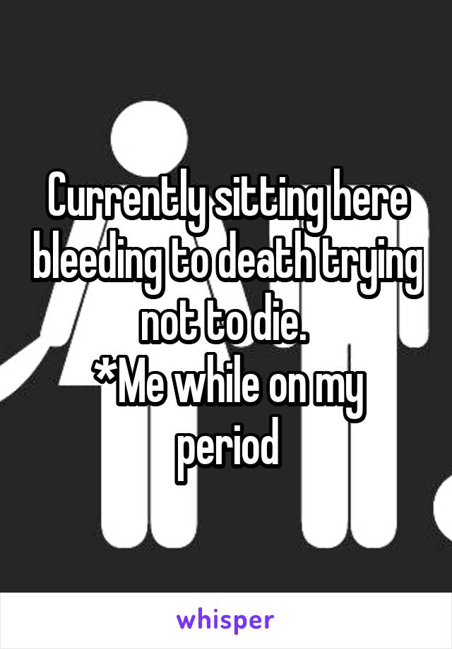 Currently sitting here bleeding to death trying not to die. 
*Me while on my period