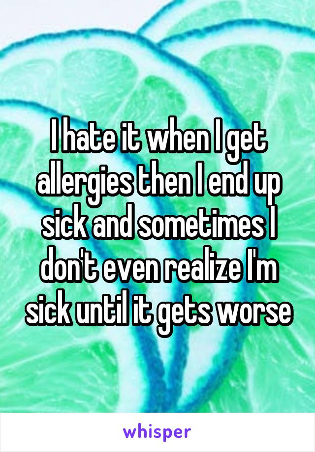 I hate it when I get allergies then I end up sick and sometimes I don't even realize I'm sick until it gets worse