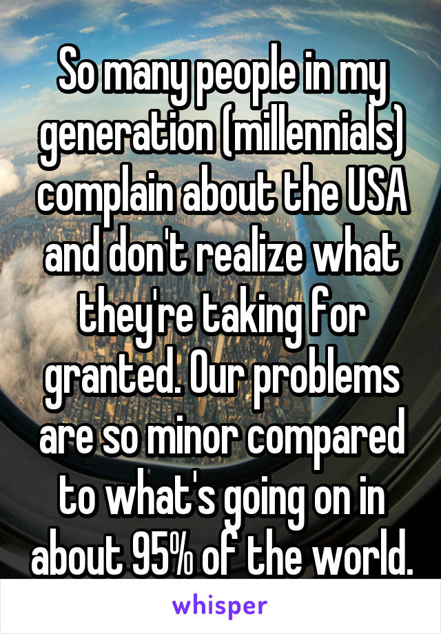 So many people in my generation (millennials) complain about the USA and don't realize what they're taking for granted. Our problems are so minor compared to what's going on in about 95% of the world.