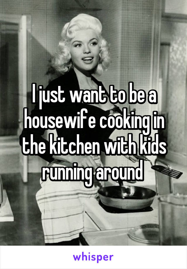 I just want to be a housewife cooking in the kitchen with kids running around 