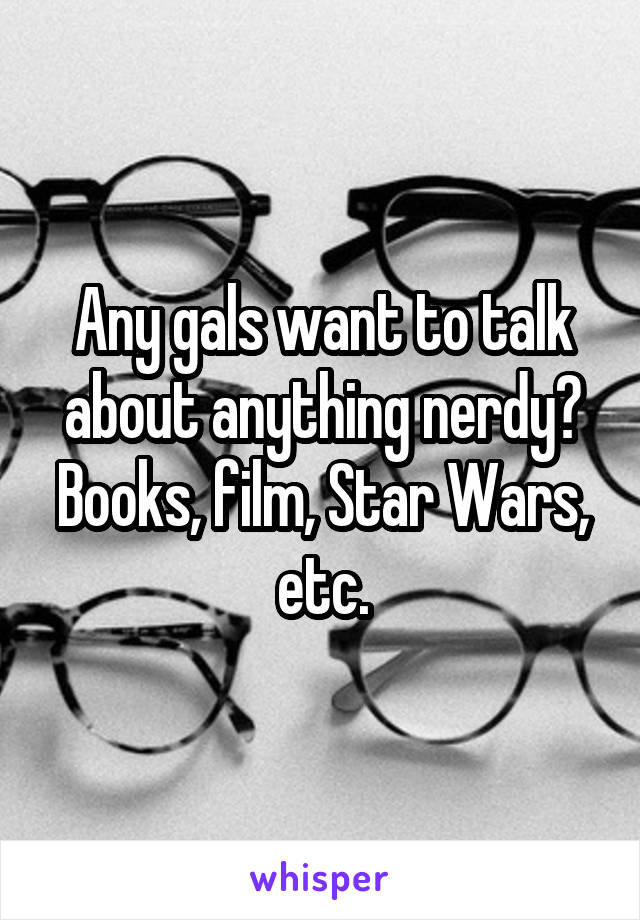 Any gals want to talk about anything nerdy? Books, film, Star Wars, etc.