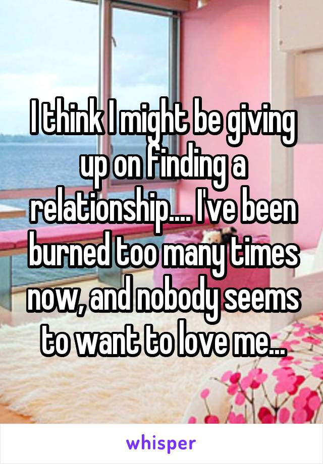 I think I might be giving up on finding a relationship.... I've been burned too many times now, and nobody seems to want to love me...