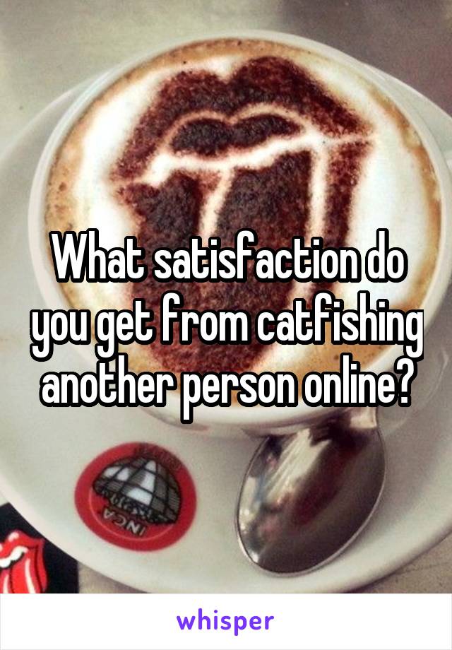 What satisfaction do you get from catfishing another person online?