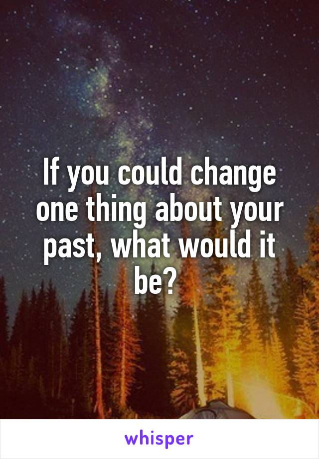 If you could change one thing about your past, what would it be? 