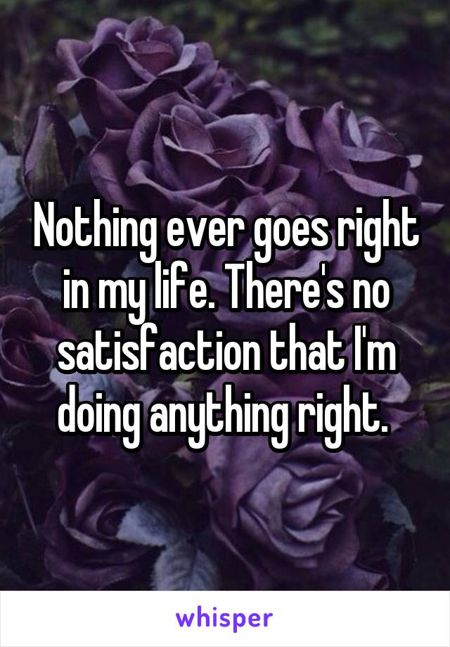 Nothing ever goes right in my life. There's no satisfaction that I'm doing anything right. 