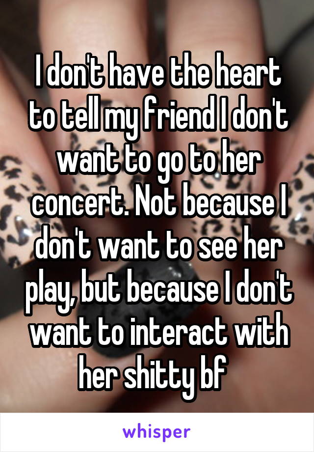 I don't have the heart to tell my friend I don't want to go to her concert. Not because I don't want to see her play, but because I don't want to interact with her shitty bf  