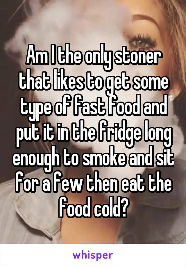 Am I the only stoner that likes to get some type of fast food and put it in the fridge long enough to smoke and sit for a few then eat the food cold?