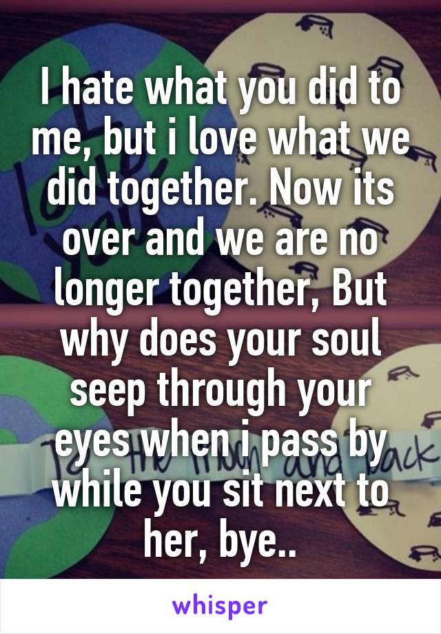 I hate what you did to me, but i love what we did together. Now its over and we are no longer together, But why does your soul seep through your eyes when i pass by while you sit next to her, bye..