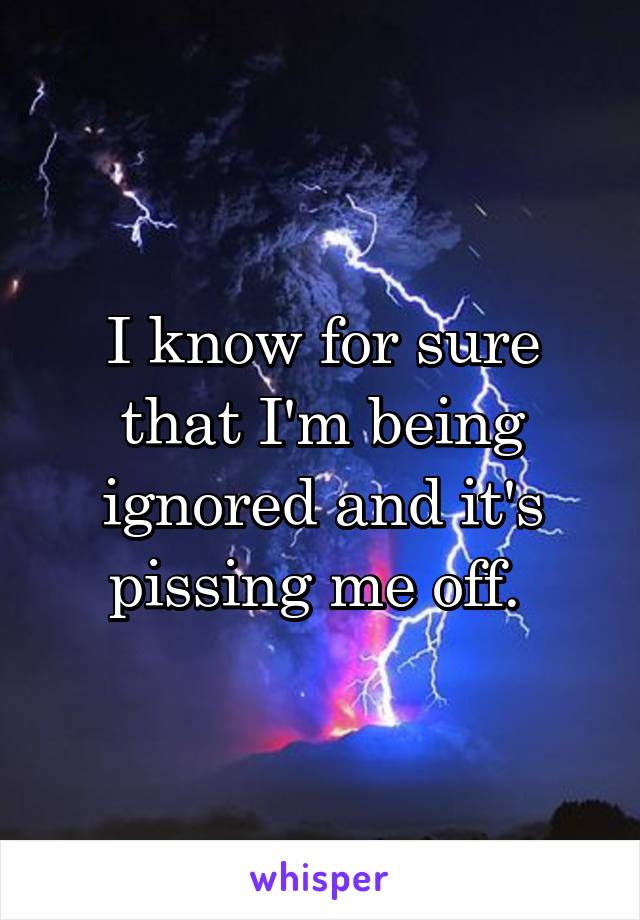 I know for sure that I'm being ignored and it's pissing me off. 