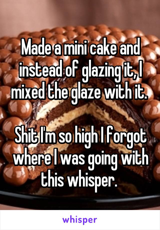 Made a mini cake and instead of glazing it, I mixed the glaze with it. 

Shit I'm so high I forgot where I was going with this whisper. 