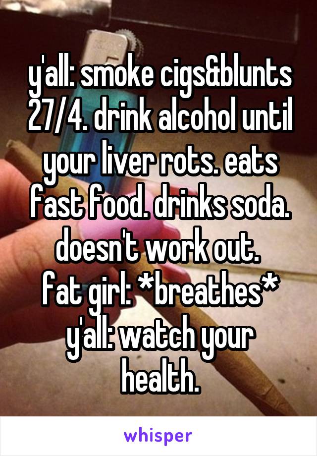 y'all: smoke cigs&blunts 27/4. drink alcohol until your liver rots. eats fast food. drinks soda. doesn't work out. 
fat girl: *breathes*
y'all: watch your health.