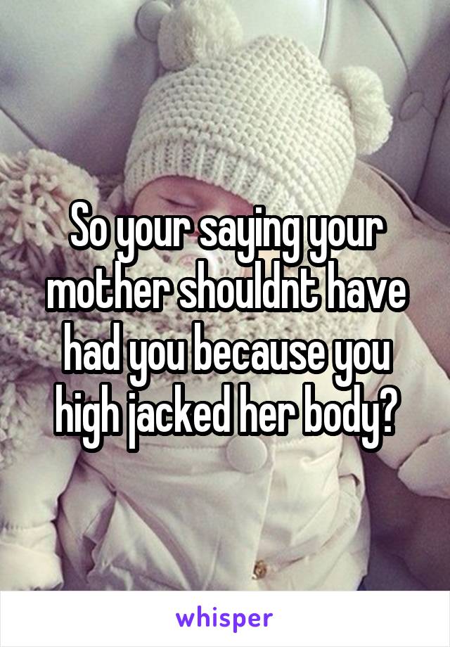 So your saying your mother shouldnt have had you because you high jacked her body?