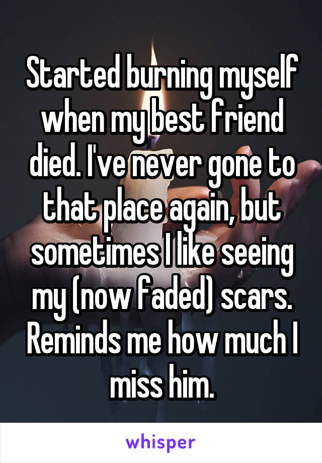 Started burning myself when my best friend died. I've never gone to that place again, but sometimes I like seeing my (now faded) scars. Reminds me how much I miss him.