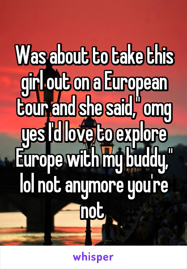 Was about to take this girl out on a European tour and she said," omg yes I'd love to explore Europe with my buddy," lol not anymore you're not 