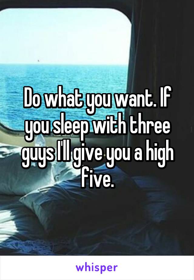 Do what you want. If you sleep with three guys I'll give you a high five.