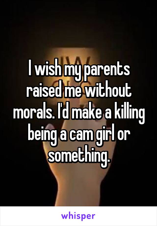 I wish my parents raised me without morals. I'd make a killing being a cam girl or something.