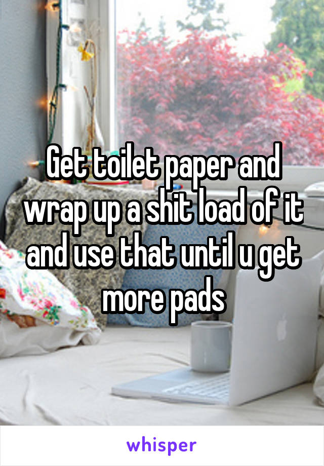 Get toilet paper and wrap up a shit load of it and use that until u get more pads