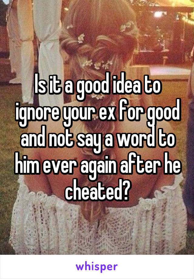 Is it a good idea to ignore your ex for good and not say a word to him ever again after he cheated?