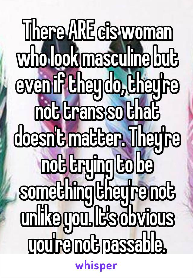 There ARE cis woman who look masculine but even if they do, they're not trans so that doesn't matter. They're not trying to be something they're not unlike you. It's obvious you're not passable.