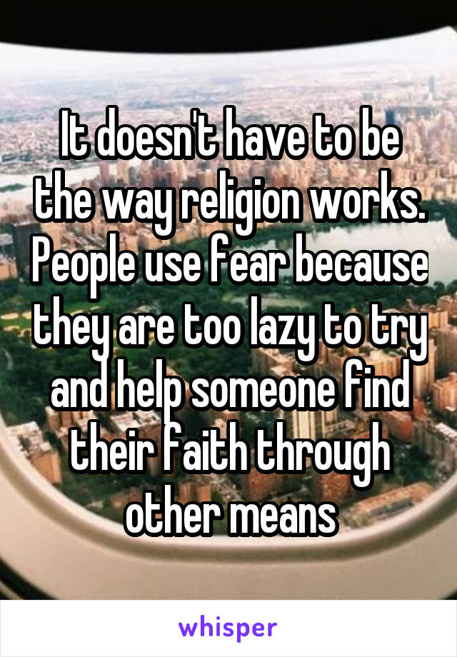 It doesn't have to be the way religion works. People use fear because they are too lazy to try and help someone find their faith through other means