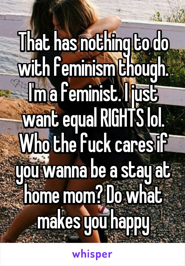 That has nothing to do with feminism though. I'm a feminist. I just want equal RIGHTS lol. Who the fuck cares if you wanna be a stay at home mom? Do what makes you happy