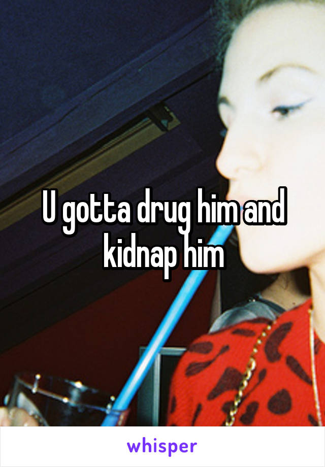 U gotta drug him and kidnap him