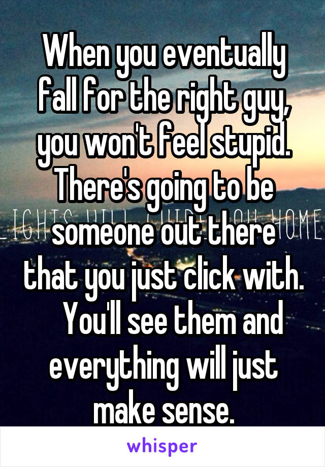 When you eventually fall for the right guy, you won't feel stupid.
There's going to be someone out there that you just click with.    You'll see them and everything will just make sense.