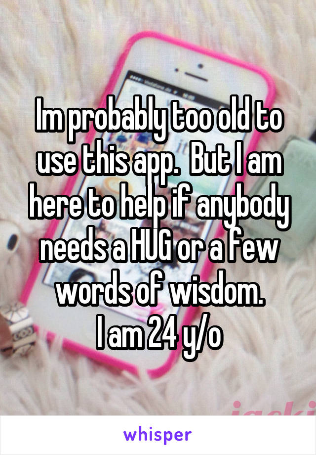 Im probably too old to use this app.  But I am here to help if anybody needs a HUG or a few words of wisdom.
I am 24 y/o