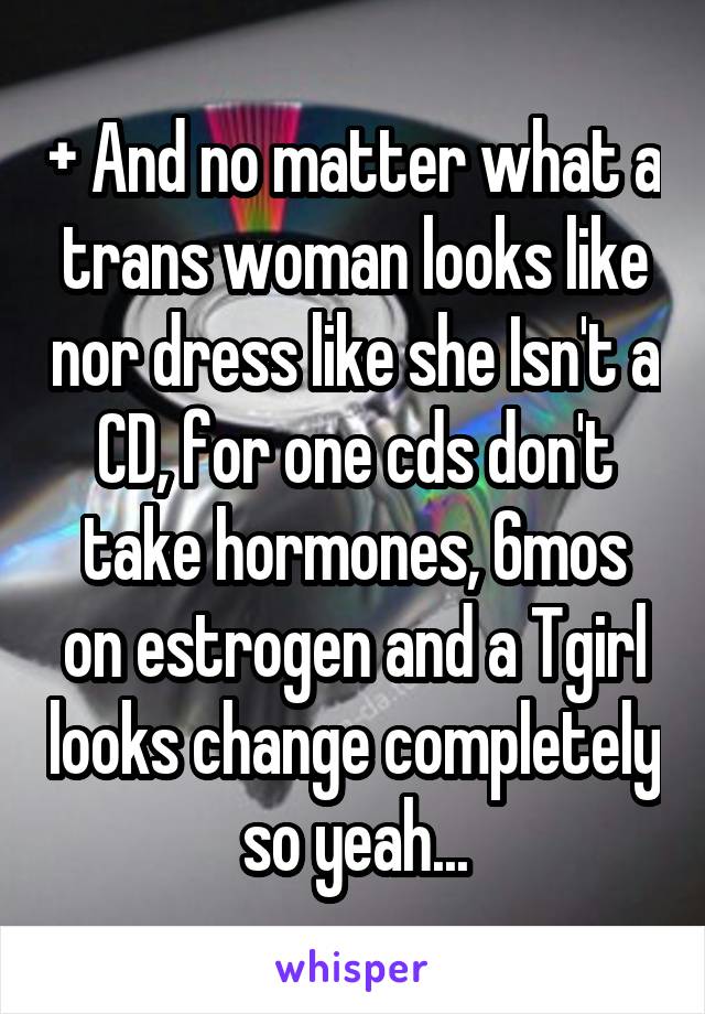 + And no matter what a trans woman looks like nor dress like she Isn't a CD, for one cds don't take hormones, 6mos on estrogen and a Tgirl looks change completely so yeah...