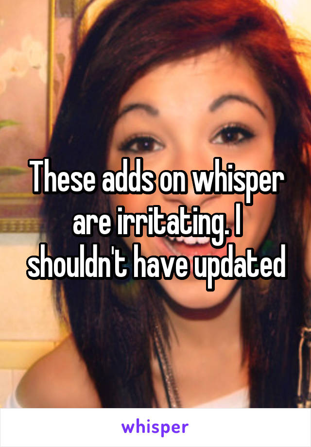 These adds on whisper are irritating. I shouldn't have updated