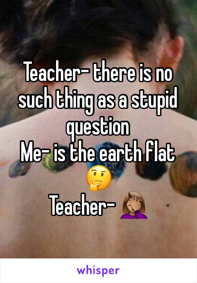 Teacher- there is no such thing as a stupid question 
Me- is the earth flat 🤔
Teacher- 🤦🏽‍♀️