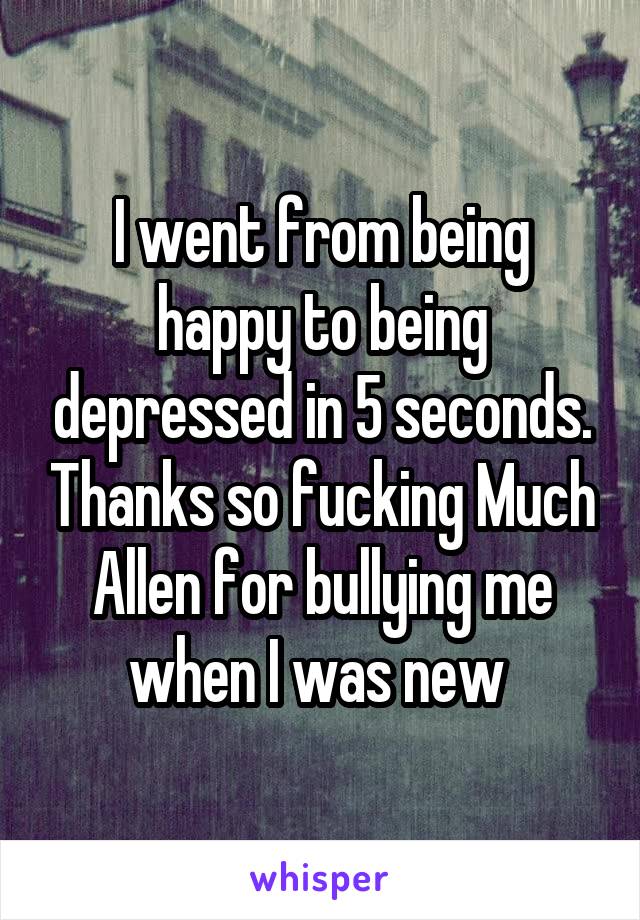 I went from being happy to being depressed in 5 seconds. Thanks so fucking Much Allen for bullying me when I was new 