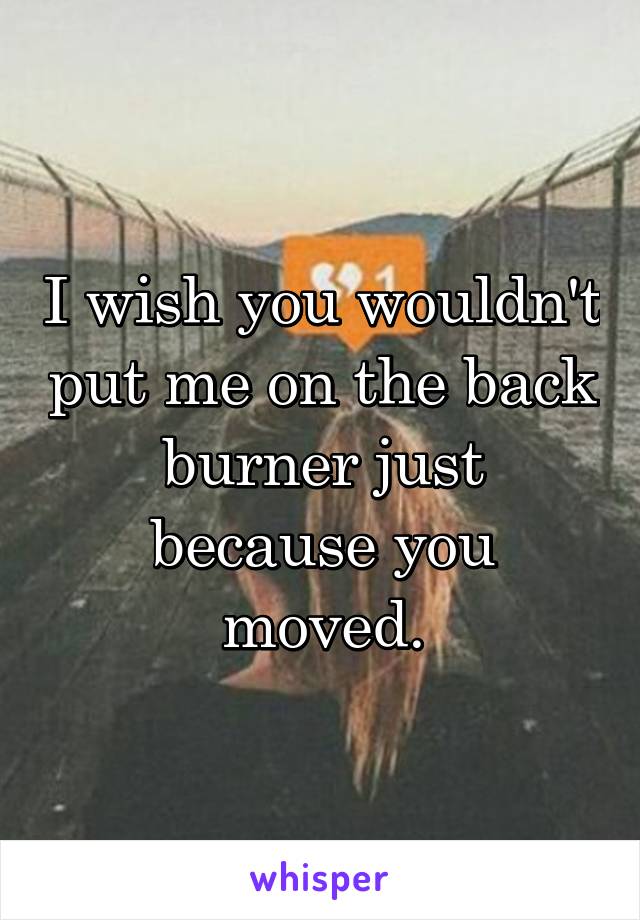 I wish you wouldn't put me on the back burner just because you moved.