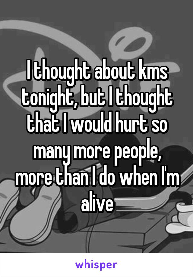 I thought about kms tonight, but I thought that I would hurt so many more people, more than I do when I'm alive