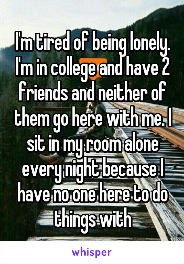 I'm tired of being lonely. I'm in college and have 2 friends and neither of them go here with me. I sit in my room alone every night because I have no one here to do things with