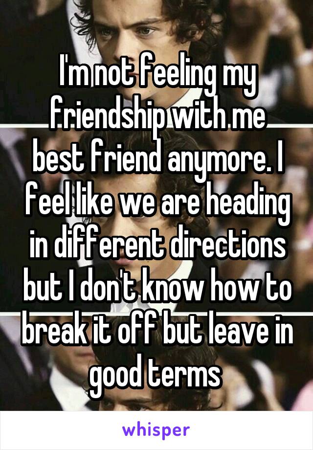 I'm not feeling my friendship with me best friend anymore. I feel like we are heading in different directions but I don't know how to break it off but leave in good terms 