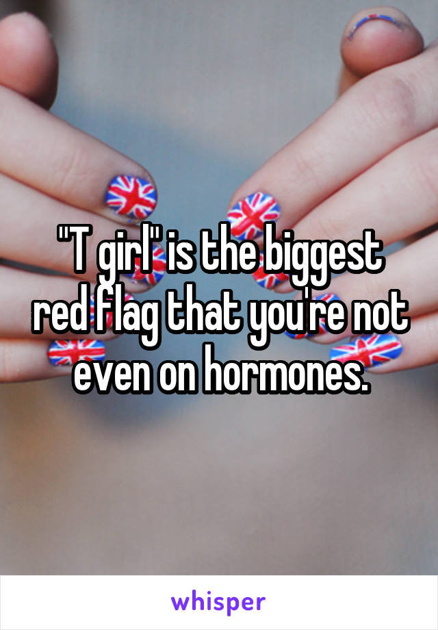 "T girl" is the biggest red flag that you're not even on hormones.