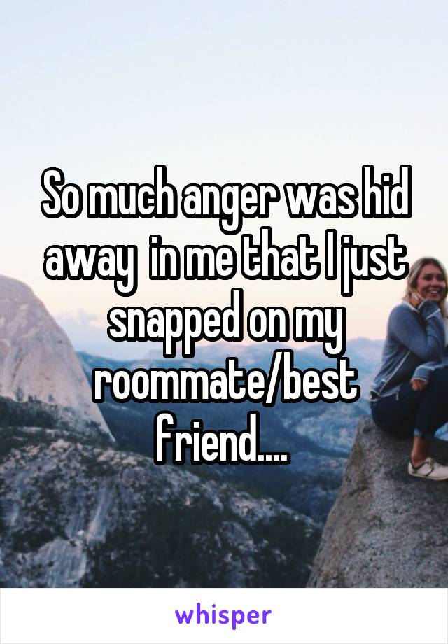 So much anger was hid away  in me that I just snapped on my roommate/best friend.... 