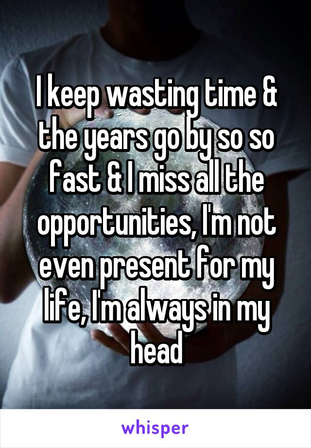 I keep wasting time & the years go by so so fast & I miss all the opportunities, I'm not even present for my life, I'm always in my head