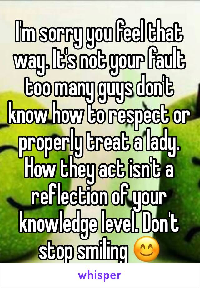 I'm sorry you feel that way. It's not your fault too many guys don't know how to respect or properly treat a lady. How they act isn't a reflection of your knowledge level. Don't stop smiling 😊