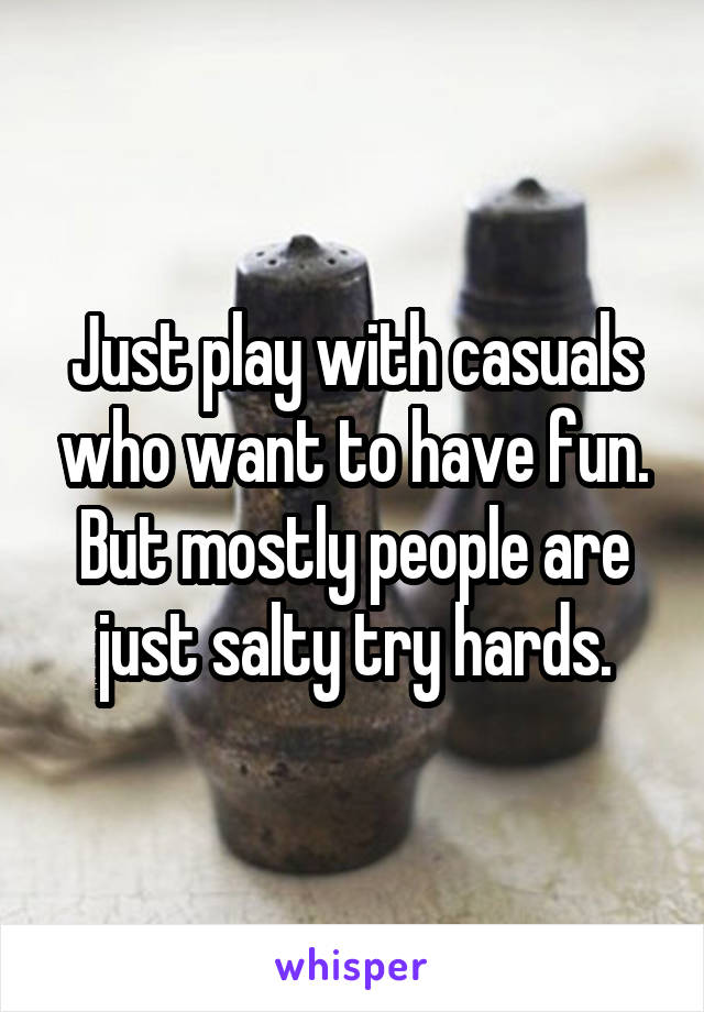 Just play with casuals who want to have fun. But mostly people are just salty try hards.