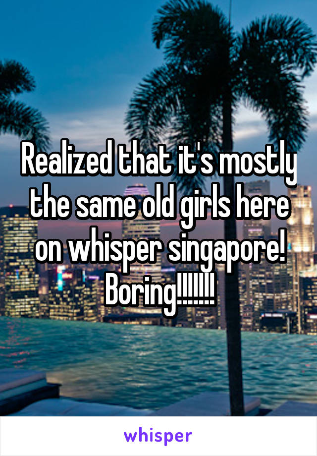 Realized that it's mostly the same old girls here on whisper singapore! Boring!!!!!!!