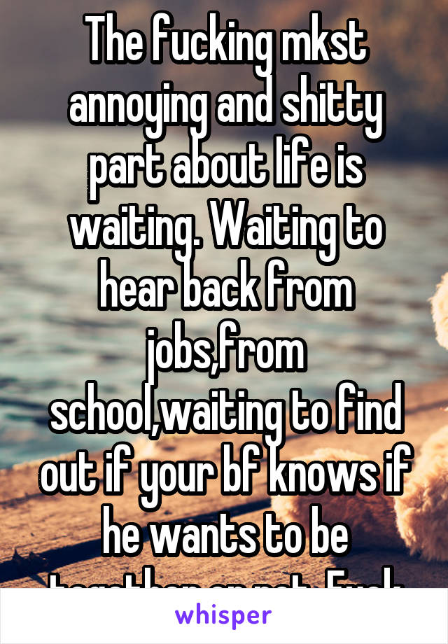 The fucking mkst annoying and shitty part about life is waiting. Waiting to hear back from jobs,from school,waiting to find out if your bf knows if he wants to be together or not. Fuck