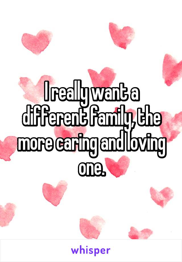 I really want a different family, the more caring and loving one.