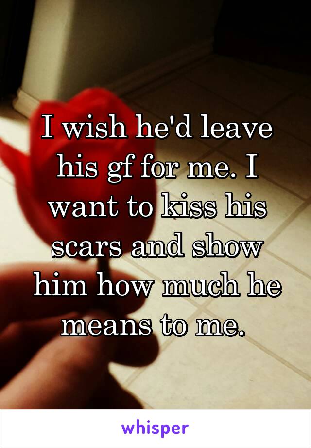 I wish he'd leave his gf for me. I want to kiss his scars and show him how much he means to me. 