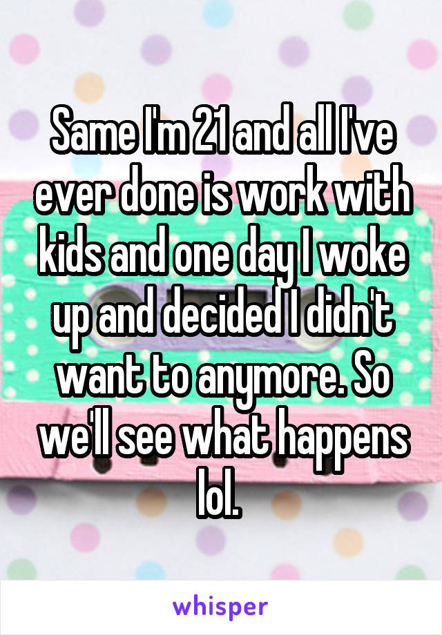 Same I'm 21 and all I've ever done is work with kids and one day I woke up and decided I didn't want to anymore. So we'll see what happens lol. 