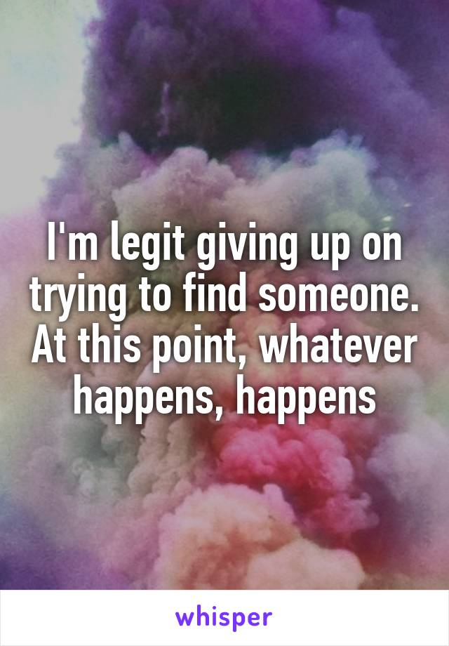 I'm legit giving up on trying to find someone. At this point, whatever happens, happens